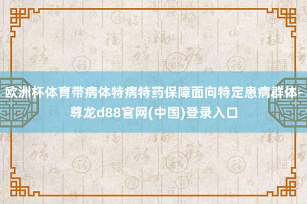 欧洲杯体育带病体特病特药保障面向特定患病群体-尊龙d88官网(中国)登录入口