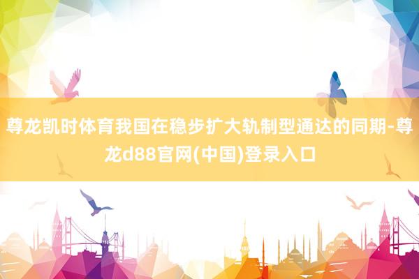 尊龙凯时体育我国在稳步扩大轨制型通达的同期-尊龙d88官网(中国)登录入口
