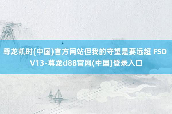尊龙凯时(中国)官方网站但我的守望是要远超 FSD V13-尊龙d88官网(中国)登录入口