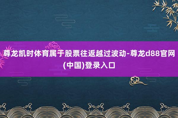 尊龙凯时体育属于股票往返越过波动-尊龙d88官网(中国)登录入口