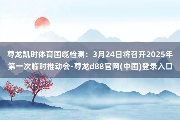 尊龙凯时体育国缆检测：3月24日将召开2025年第一次临时推动会-尊龙d88官网(中国)登录入口