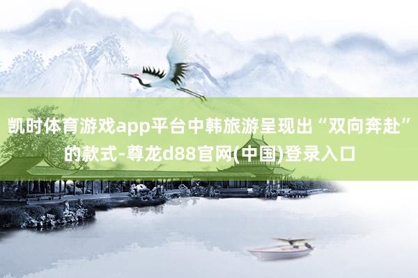 凯时体育游戏app平台中韩旅游呈现出“双向奔赴”的款式-尊龙d88官网(中国)登录入口