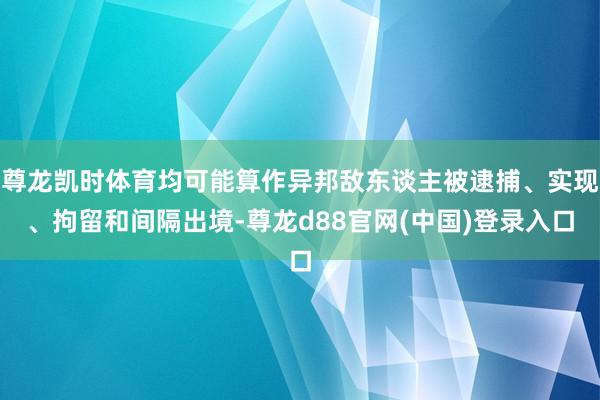 尊龙凯时体育均可能算作异邦敌东谈主被逮捕、实现、拘留和间隔出境-尊龙d88官网(中国)登录入口
