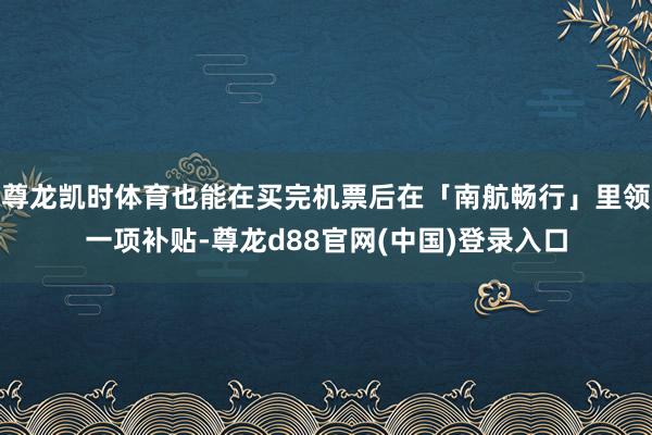 尊龙凯时体育也能在买完机票后在「南航畅行」里领一项补贴-尊龙d88官网(中国)登录入口