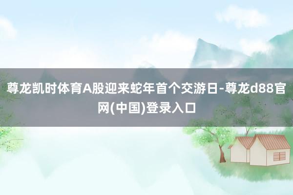 尊龙凯时体育A股迎来蛇年首个交游日-尊龙d88官网(中国)登录入口