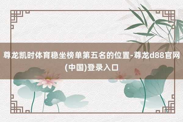 尊龙凯时体育稳坐榜单第五名的位置-尊龙d88官网(中国)登录入口