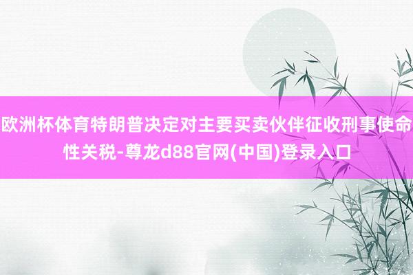 欧洲杯体育特朗普决定对主要买卖伙伴征收刑事使命性关税-尊龙d88官网(中国)登录入口