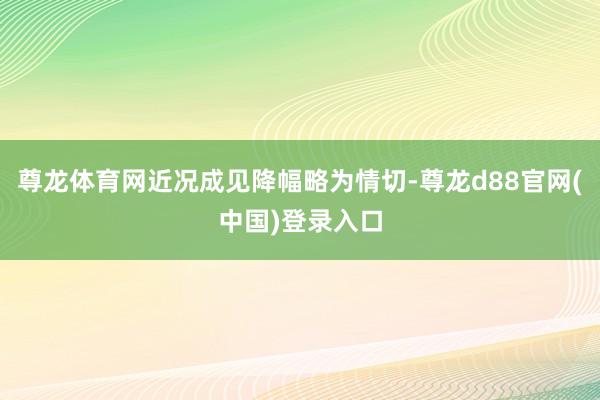 尊龙体育网近况成见降幅略为情切-尊龙d88官网(中国)登录入口