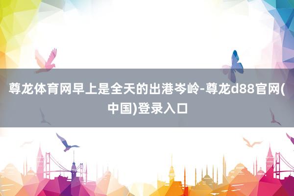 尊龙体育网早上是全天的出港岑岭-尊龙d88官网(中国)登录入口