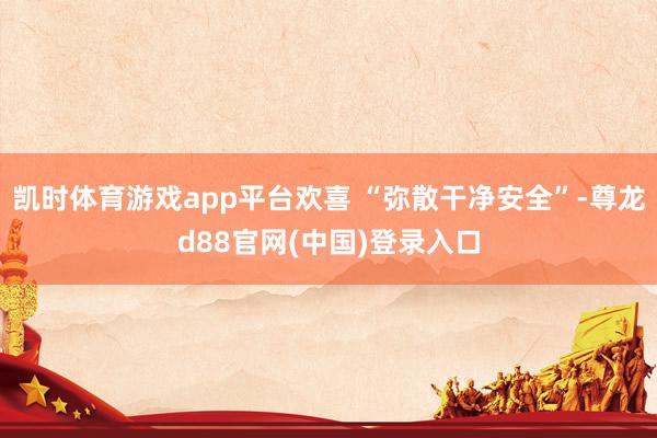 凯时体育游戏app平台欢喜 “弥散干净安全”-尊龙d88官网(中国)登录入口