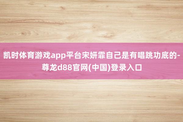 凯时体育游戏app平台宋妍霏自己是有唱跳功底的-尊龙d88官网(中国)登录入口