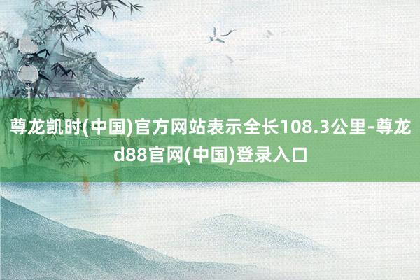 尊龙凯时(中国)官方网站表示全长108.3公里-尊龙d88官网(中国)登录入口