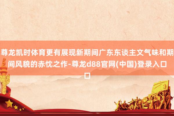 尊龙凯时体育更有展现新期间广东东谈主文气味和期间风貌的赤忱之作-尊龙d88官网(中国)登录入口