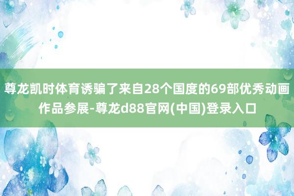 尊龙凯时体育诱骗了来自28个国度的69部优秀动画作品参展-尊龙d88官网(中国)登录入口