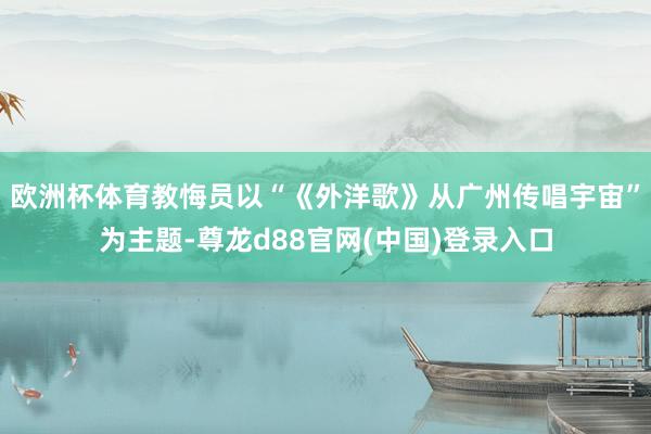 欧洲杯体育教悔员以“《外洋歌》从广州传唱宇宙”为主题-尊龙d88官网(中国)登录入口