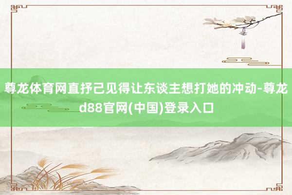 尊龙体育网直抒己见得让东谈主想打她的冲动-尊龙d88官网(中国)登录入口