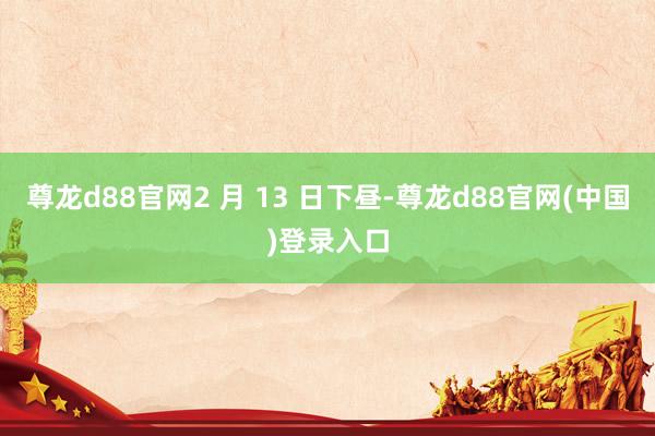 尊龙d88官网2 月 13 日下昼-尊龙d88官网(中国)登录入口