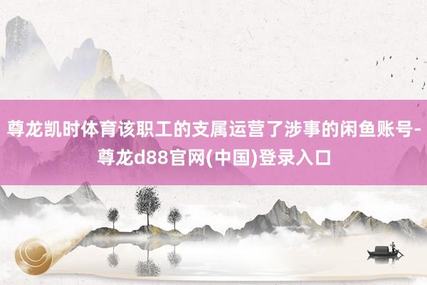 尊龙凯时体育该职工的支属运营了涉事的闲鱼账号-尊龙d88官网(中国)登录入口