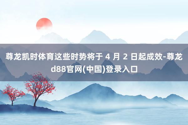 尊龙凯时体育这些时势将于 4 月 2 日起成效-尊龙d88官网(中国)登录入口