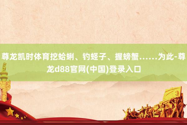 尊龙凯时体育挖蛤蜊、钓蛏子、握螃蟹……为此-尊龙d88官网(中国)登录入口