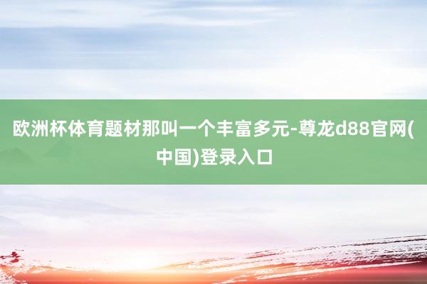 欧洲杯体育题材那叫一个丰富多元-尊龙d88官网(中国)登录入口