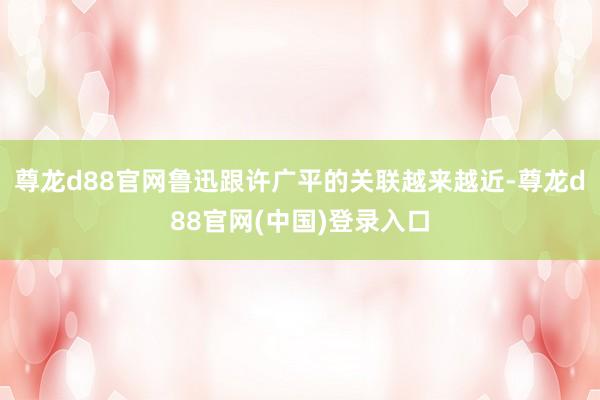 尊龙d88官网鲁迅跟许广平的关联越来越近-尊龙d88官网(中国)登录入口