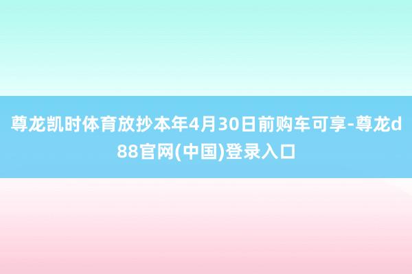 尊龙凯时体育放抄本年4月30日前购车可享-尊龙d88官网(中国)登录入口
