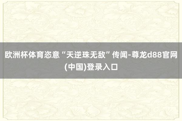 欧洲杯体育恣意“天逆珠无敌”传闻-尊龙d88官网(中国)登录入口