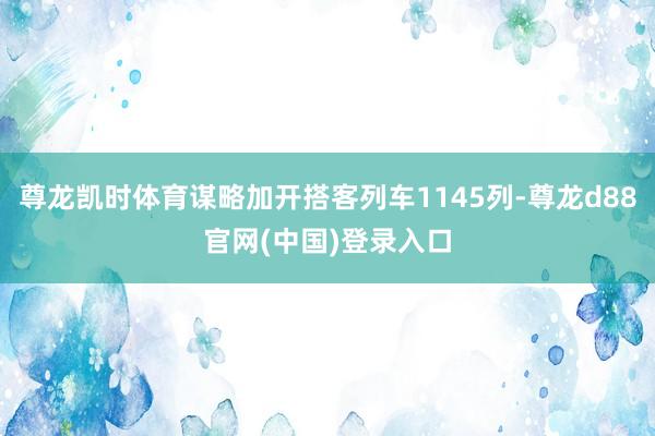 尊龙凯时体育谋略加开搭客列车1145列-尊龙d88官网(中国)登录入口