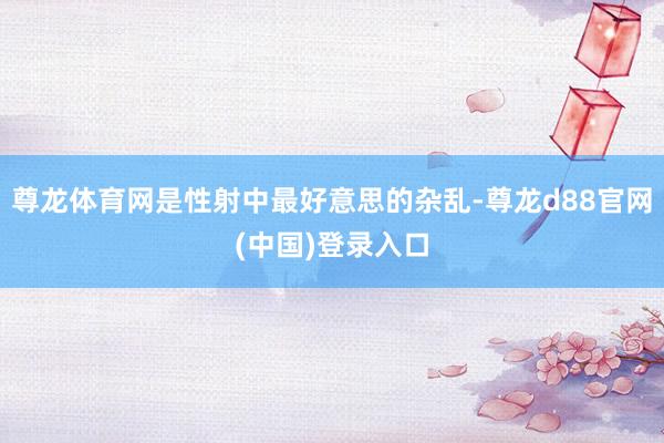 尊龙体育网是性射中最好意思的杂乱-尊龙d88官网(中国)登录入口
