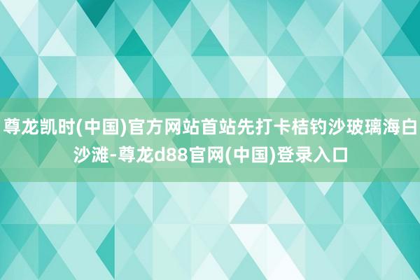 尊龙凯时(中国)官方网站首站先打卡桔钓沙玻璃海白沙滩-尊龙d88官网(中国)登录入口