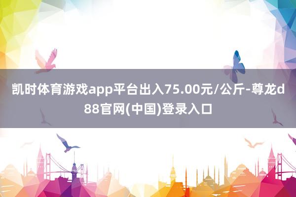 凯时体育游戏app平台出入75.00元/公斤-尊龙d88官网(中国)登录入口
