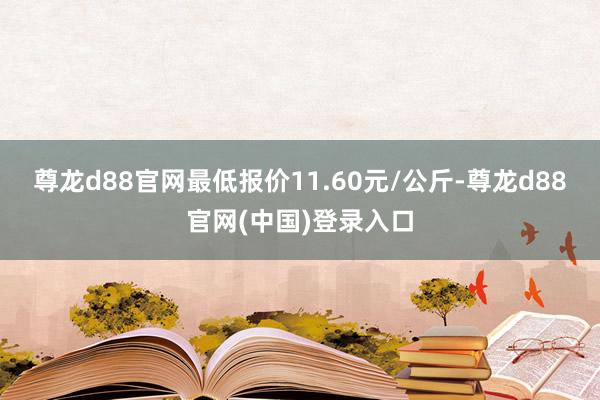 尊龙d88官网最低报价11.60元/公斤-尊龙d88官网(中国)登录入口