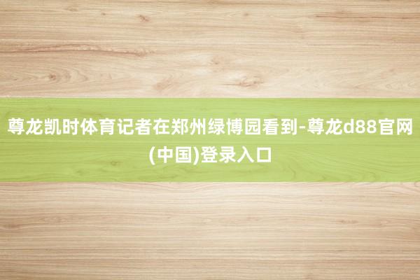 尊龙凯时体育记者在郑州绿博园看到-尊龙d88官网(中国)登录入口