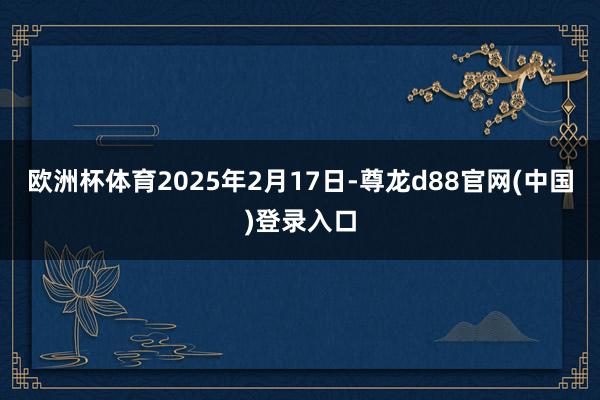欧洲杯体育2025年2月17日-尊龙d88官网(中国)登录入口