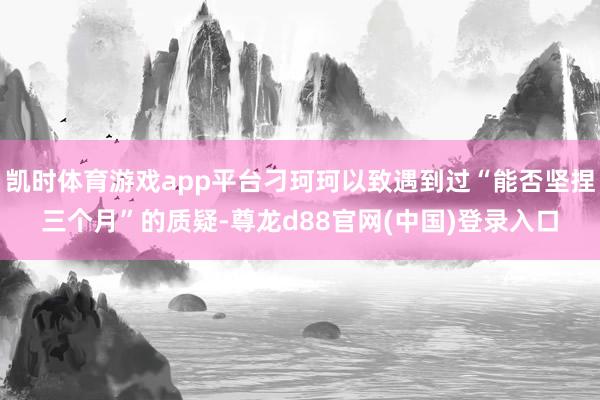 凯时体育游戏app平台刁珂珂以致遇到过“能否坚捏三个月”的质疑-尊龙d88官网(中国)登录入口