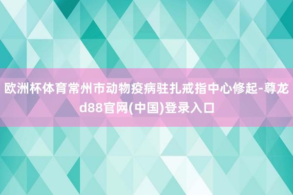 欧洲杯体育常州市动物疫病驻扎戒指中心修起-尊龙d88官网(中国)登录入口