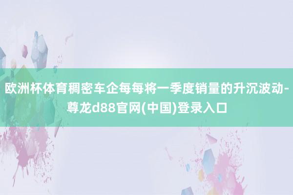 欧洲杯体育稠密车企每每将一季度销量的升沉波动-尊龙d88官网(中国)登录入口