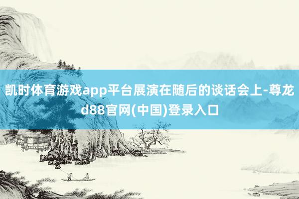 凯时体育游戏app平台展演在随后的谈话会上-尊龙d88官网(中国)登录入口