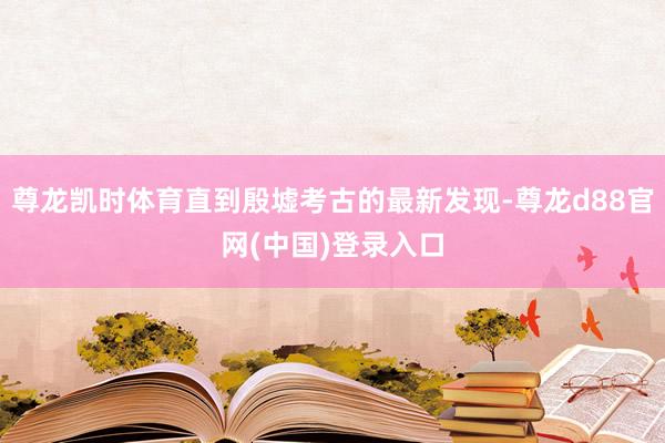 尊龙凯时体育直到殷墟考古的最新发现-尊龙d88官网(中国)登录入口
