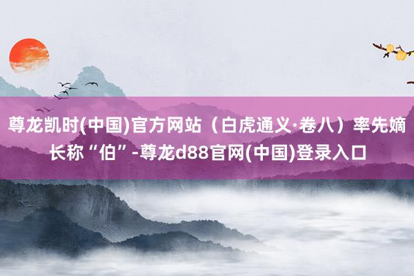 尊龙凯时(中国)官方网站（白虎通义·卷八）率先嫡长称“伯”-尊龙d88官网(中国)登录入口