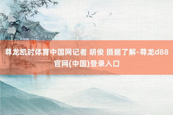 尊龙凯时体育中国网记者 胡俊 摄据了解-尊龙d88官网(中国)登录入口