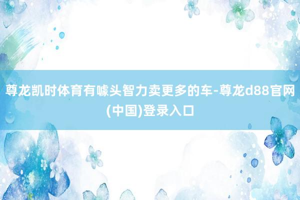 尊龙凯时体育有噱头智力卖更多的车-尊龙d88官网(中国)登录入口
