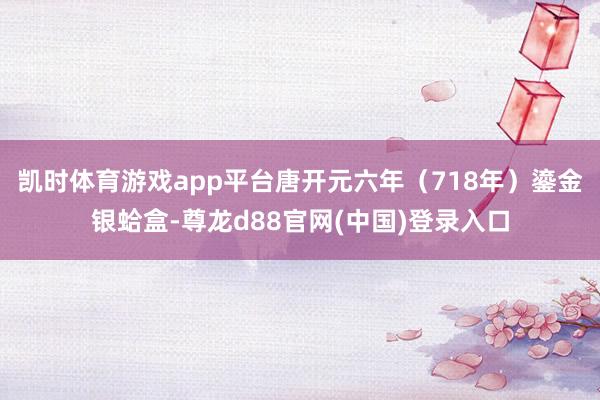 凯时体育游戏app平台唐开元六年（718年）鎏金银蛤盒-尊龙d88官网(中国)登录入口