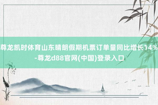 尊龙凯时体育山东晴朗假期机票订单量同比增长14%-尊龙d88官网(中国)登录入口