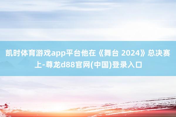 凯时体育游戏app平台他在《舞台 2024》总决赛上-尊龙d88官网(中国)登录入口