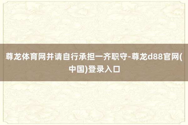 尊龙体育网并请自行承担一齐职守-尊龙d88官网(中国)登录入口