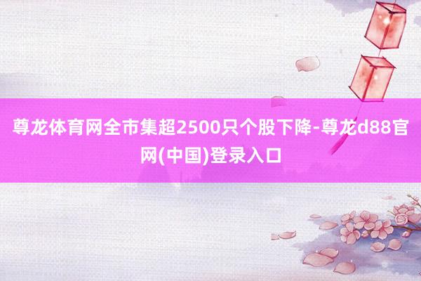 尊龙体育网全市集超2500只个股下降-尊龙d88官网(中国)登录入口