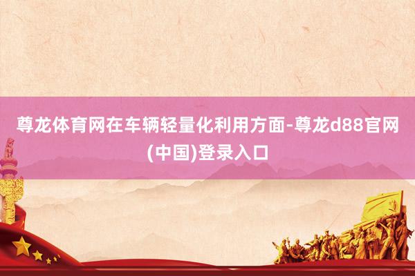 尊龙体育网　　在车辆轻量化利用方面-尊龙d88官网(中国)登录入口
