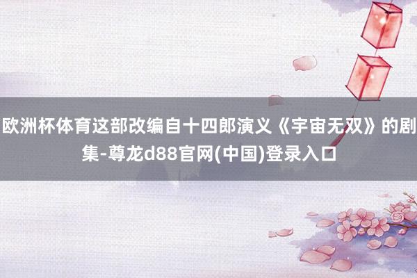 欧洲杯体育这部改编自十四郎演义《宇宙无双》的剧集-尊龙d88官网(中国)登录入口